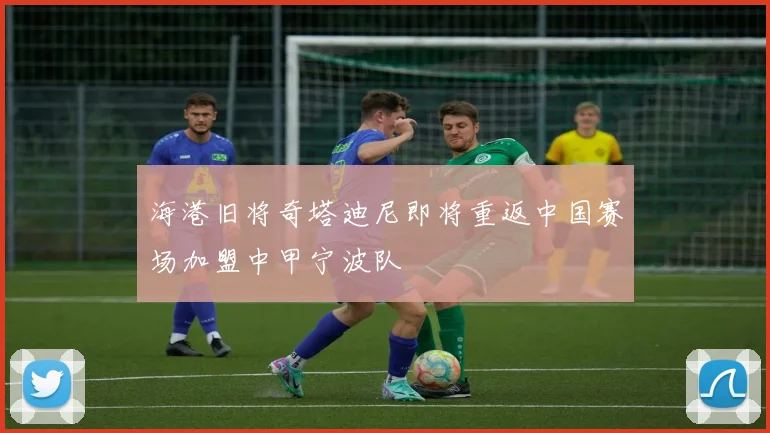 海港旧将奇塔迪尼即将重返中国赛场加盟中甲宁波队