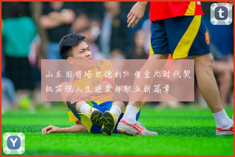 山东旧将塔尔德利：借金元时代契机实现人生逆袭与职业新篇章
