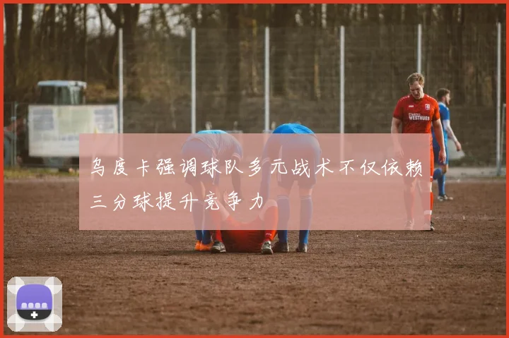 乌度卡强调球队多元战术不仅依赖三分球提升竞争力