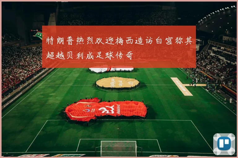 特朗普热烈欢迎梅西造访白宫称其超越贝利成足球传奇