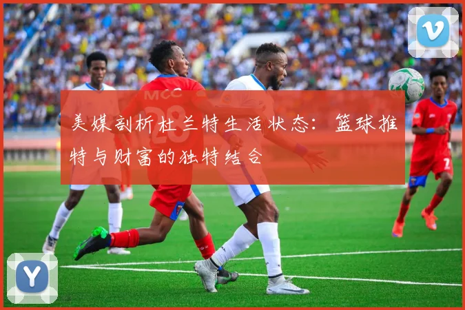 美媒剖析杜兰特生活状态：篮球推特与财富的独特结合
