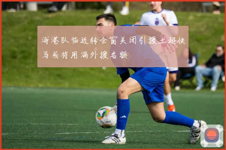 海港队临近转会窗关闭引援土超快马或将用满外援名额