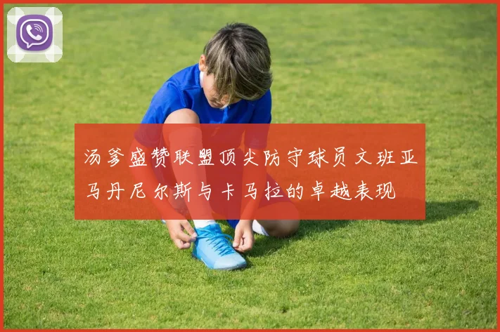 汤爹盛赞联盟顶尖防守球员文班亚马丹尼尔斯与卡马拉的卓越表现