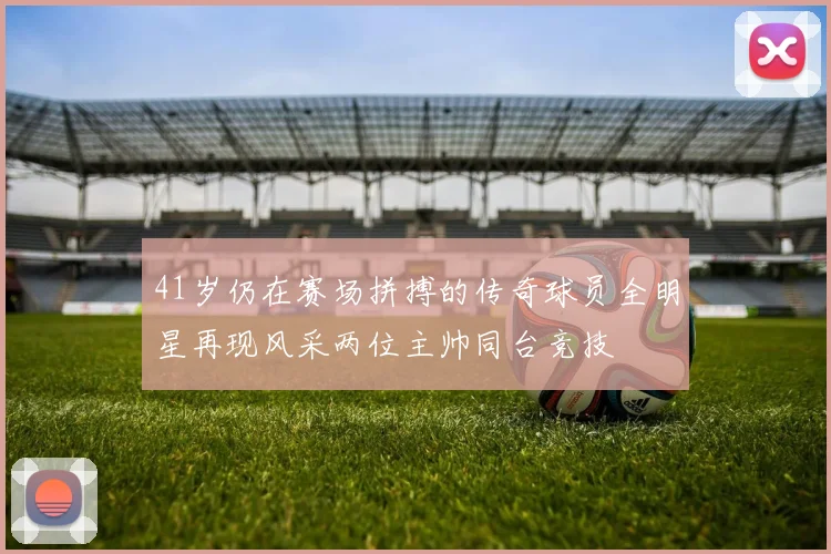 41岁仍在赛场拼搏的传奇球员全明星再现风采两位主帅同台竞技
