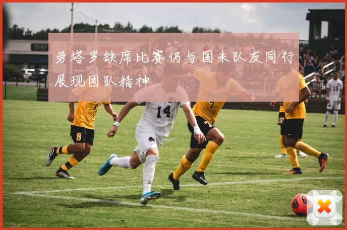 劳塔罗缺席比赛仍与国米队友同行展现团队精神