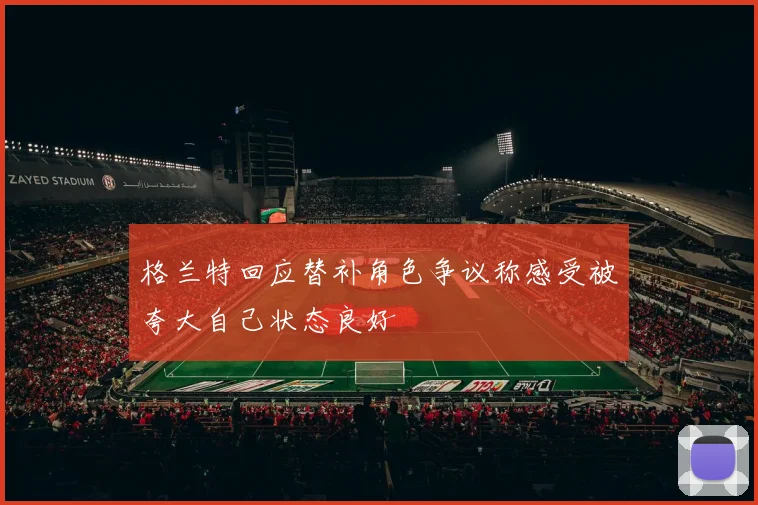 格兰特回应替补角色争议称感受被夸大自己状态良好