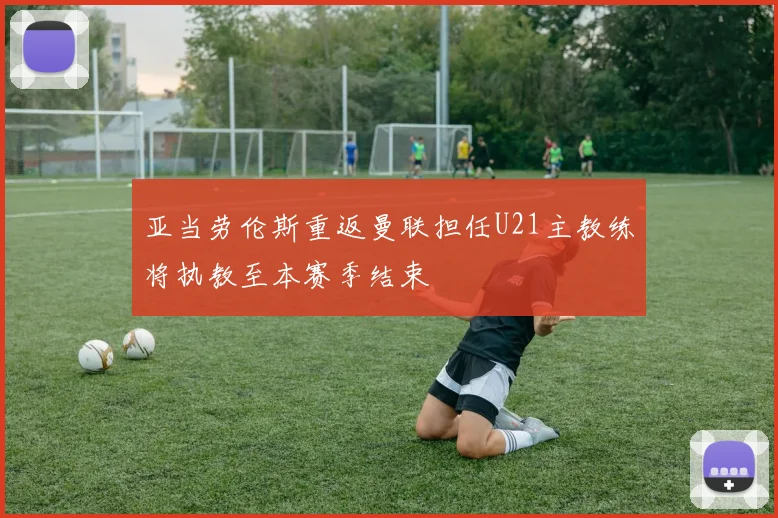 亚当劳伦斯重返曼联担任U21主教练将执教至本赛季结束