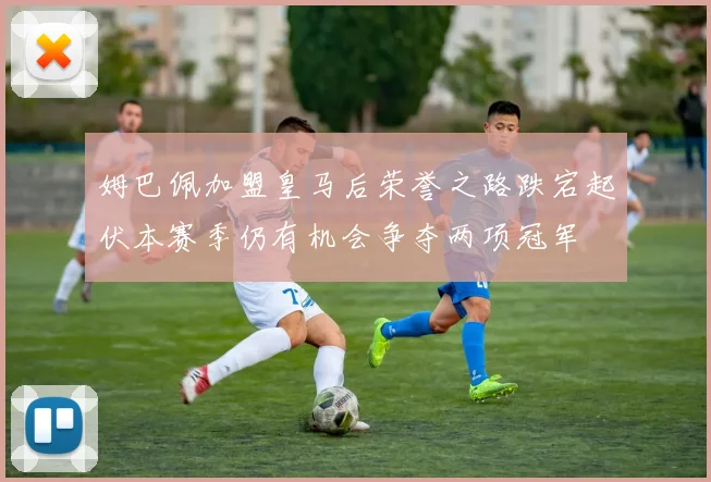 姆巴佩加盟皇马后荣誉之路跌宕起伏本赛季仍有机会争夺两项冠军