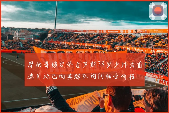 摩纳哥锁定圣吉罗斯38岁少帅为首选目标已向其球队询问转会价格