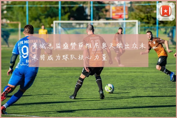 曼城总监盛赞萨维尼奥天赋出众未来将成为球队核心力量