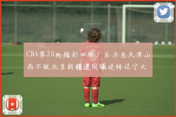 CBA第20轮精彩回顾广东力克天津山西不敌北京新疆遭同曦逆转辽宁大胜四川