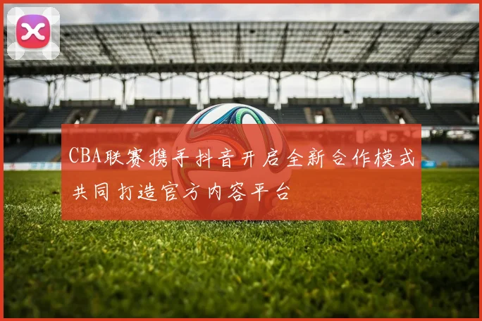 CBA联赛携手抖音开启全新合作模式共同打造官方内容平台