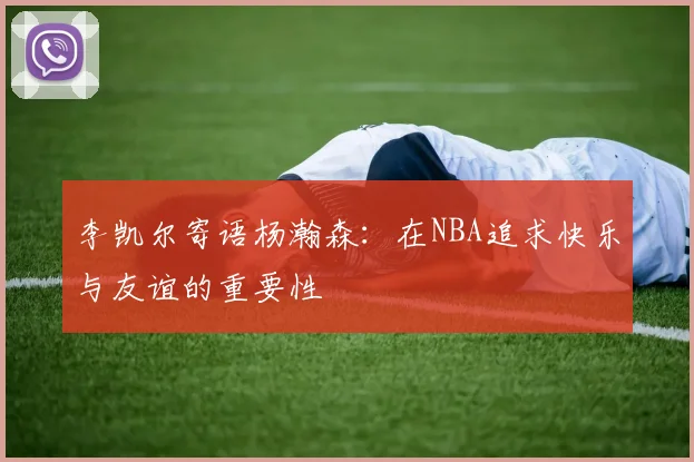 李凯尔寄语杨瀚森：在NBA追求快乐与友谊的重要性