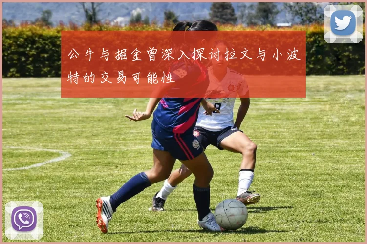 公牛与掘金曾深入探讨拉文与小波特的交易可能性