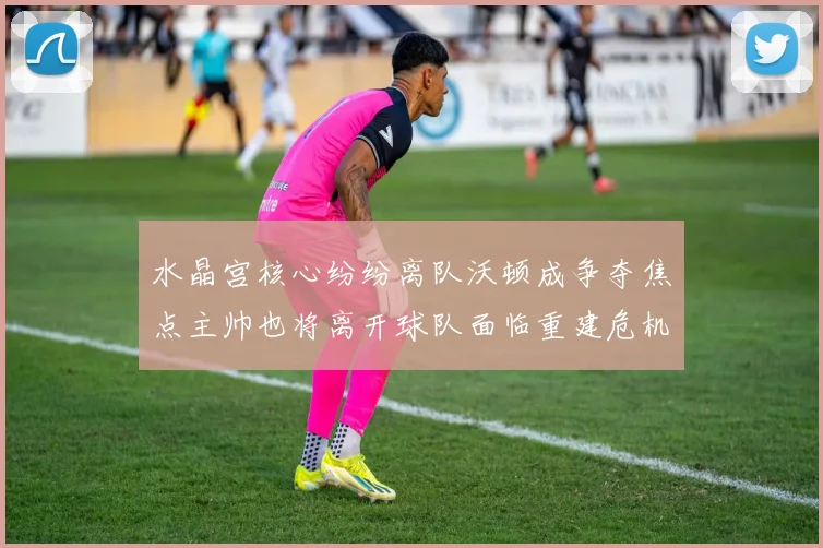 水晶宫核心纷纷离队沃顿成争夺焦点主帅也将离开球队面临重建危机