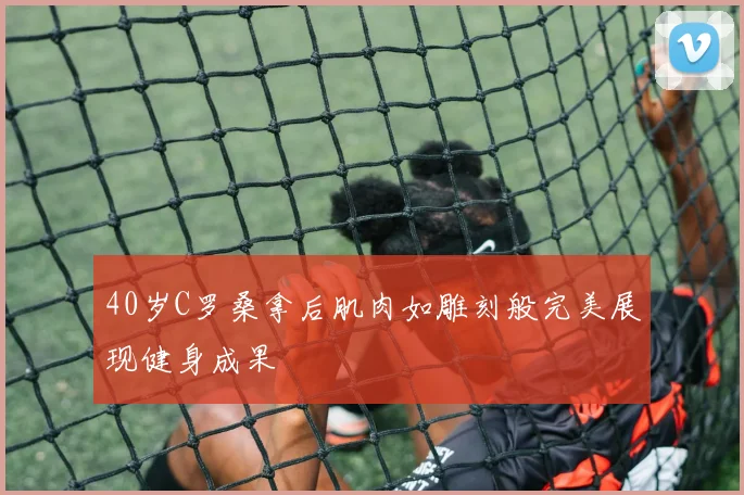 40岁C罗桑拿后肌肉如雕刻般完美展现健身成果