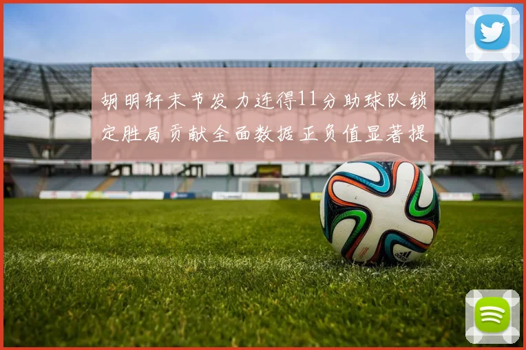 胡明轩末节发力连得11分助球队锁定胜局贡献全面数据正负值显著提升