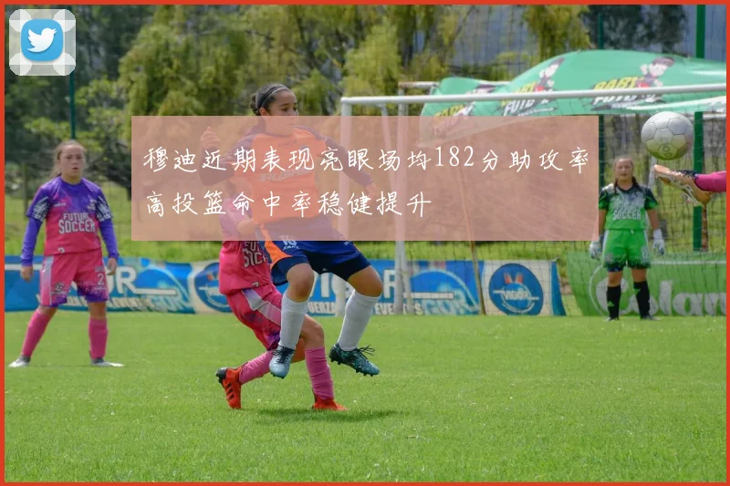 穆迪近期表现亮眼场均182分助攻率高投篮命中率稳健提升