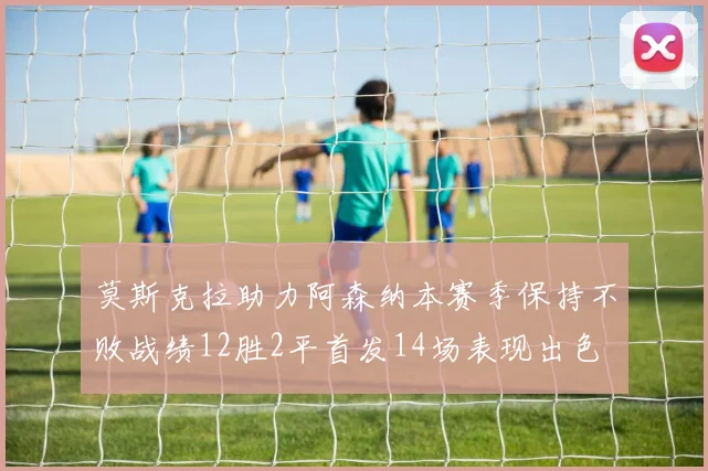 莫斯克拉助力阿森纳本赛季保持不败战绩12胜2平首发14场表现出色