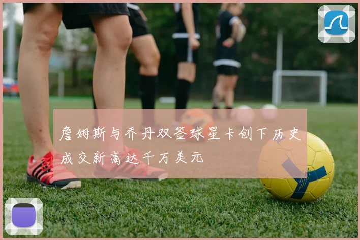 詹姆斯与乔丹双签球星卡创下历史成交新高达千万美元