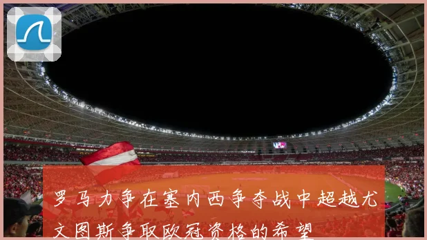 罗马力争在塞内西争夺战中超越尤文图斯争取欧冠资格的希望