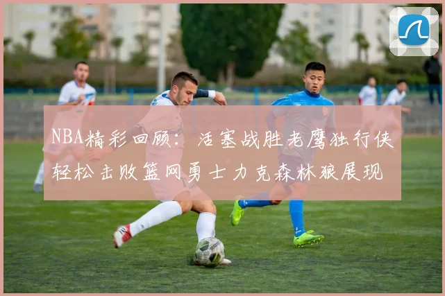 NBA精彩回顾：活塞战胜老鹰独行侠轻松击败篮网勇士力克森林狼展现强劲实力