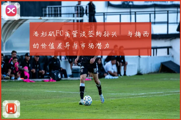 洛杉矶FC高管谈签约孙兴慜与梅西的价值差异与市场潜力