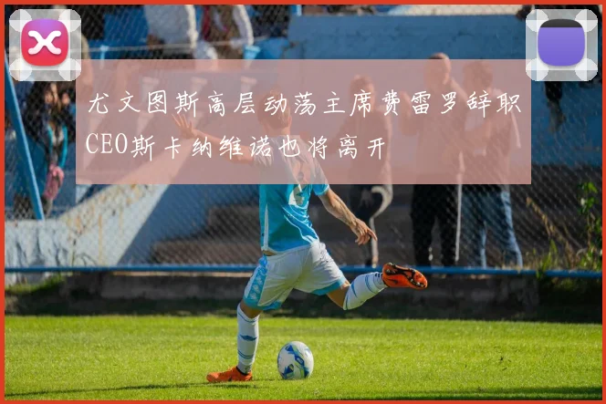 尤文图斯高层动荡主席费雷罗辞职CEO斯卡纳维诺也将离开