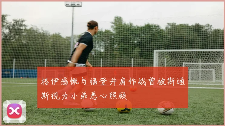 格伊感慨与福登并肩作战曾被斯通斯视为小弟悉心照顾