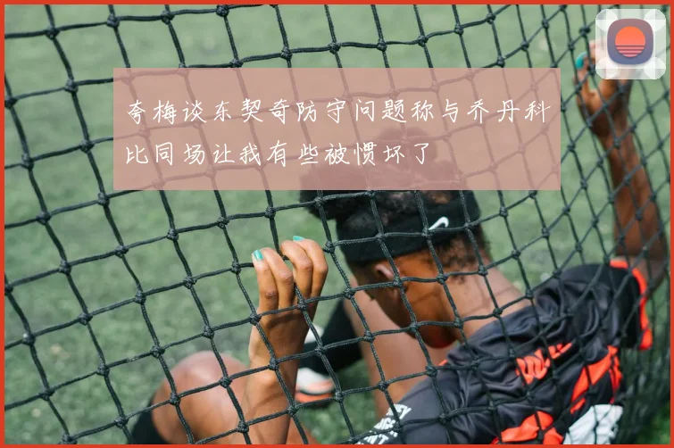 夸梅谈东契奇防守问题称与乔丹科比同场让我有些被惯坏了