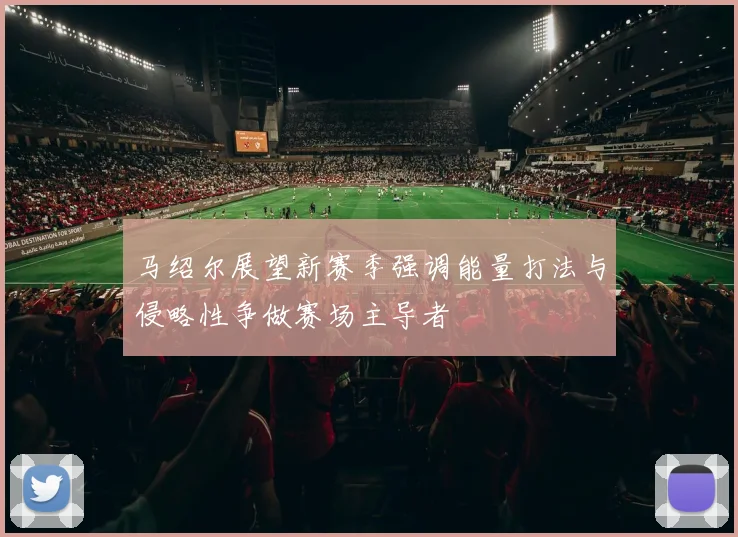 马绍尔展望新赛季强调能量打法与侵略性争做赛场主导者