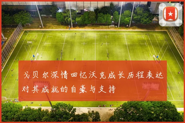戈贝尔深情回忆沃克成长历程表达对其成就的自豪与支持