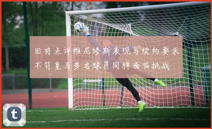 旧将点评维尼修斯表现与续约要求不符皇马多名球员同样面临挑战