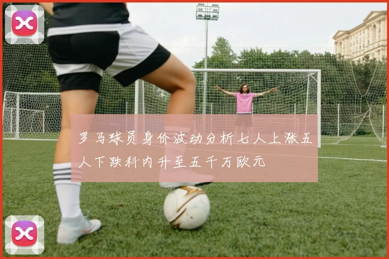 罗马球员身价波动分析七人上涨五人下跌科内升至五千万欧元