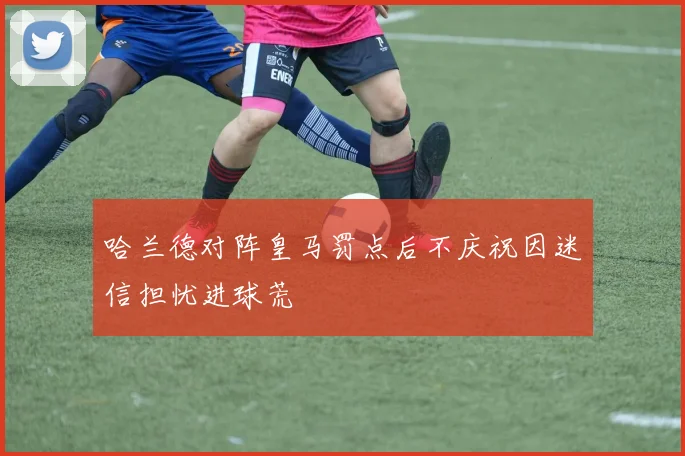 哈兰德对阵皇马罚点后不庆祝因迷信担忧进球荒
