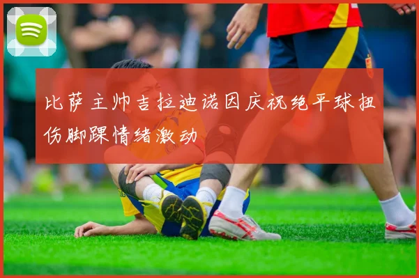 比萨主帅吉拉迪诺因庆祝绝平球扭伤脚踝情绪激动