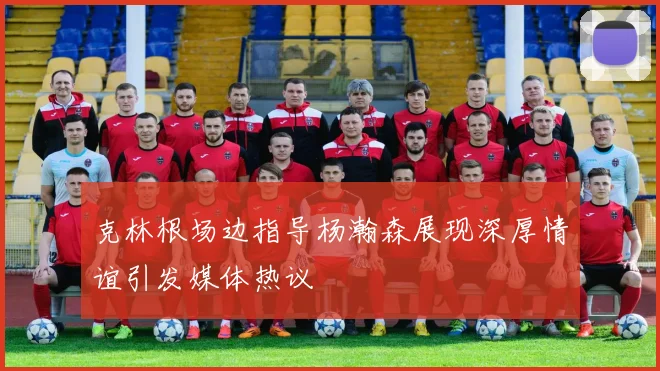 克林根场边指导杨瀚森展现深厚情谊引发媒体热议