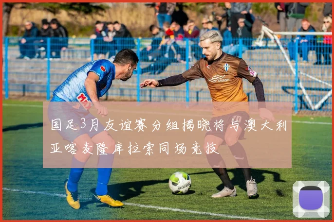 国足3月友谊赛分组揭晓将与澳大利亚喀麦隆库拉索同场竞技