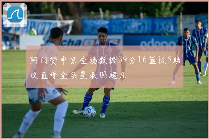 阿门赞申京全场数据39分16篮板5助攻直呼全明星表现超凡