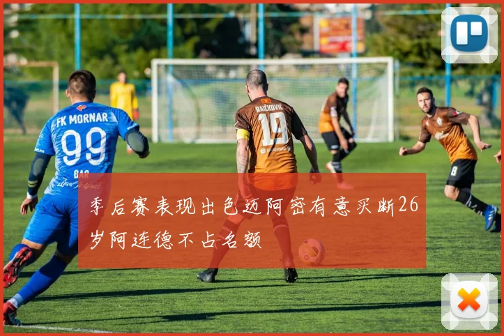 季后赛表现出色迈阿密有意买断26岁阿连德不占名额